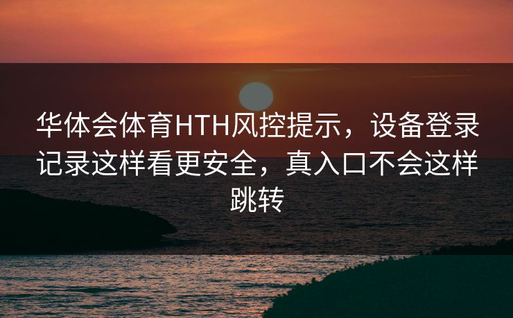 华体会体育HTH风控提示,设备登录记录这样看更安全,真入口不会这样跳转 华体会体育HTH风控提示,设备登录记录这样看更安全,真入口不会这样跳转