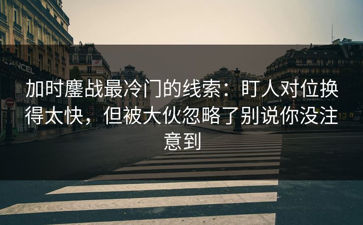加时鏖战最冷门的线索：盯人对位换得太快，但被大伙忽略了别说你没注意到