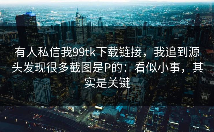 有人私信我99tk下载链接，我追到源头发现很多截图是P的：看似小事，其实是关键