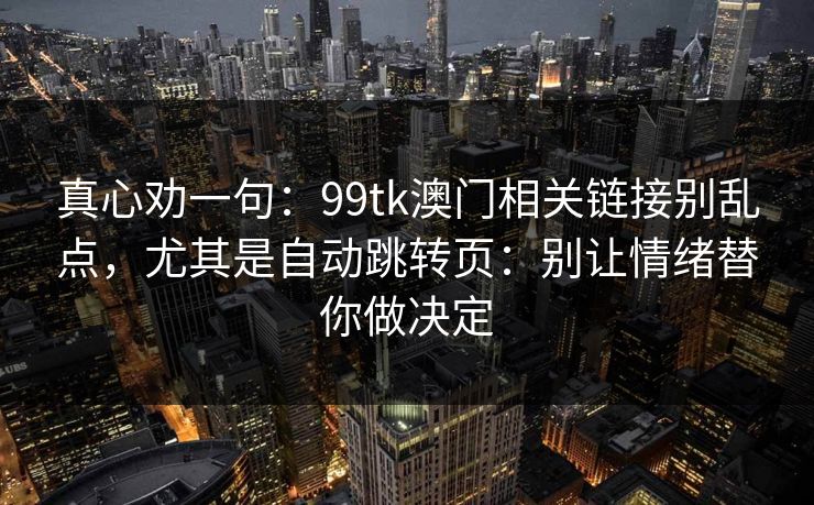 真心劝一句:99tk澳门相关链接别乱点,尤其是自动跳转页:别让情绪替你做决定 真心劝一句:99tk澳门相关链接别乱点,尤其是自动跳转页:别让情绪替你做决定