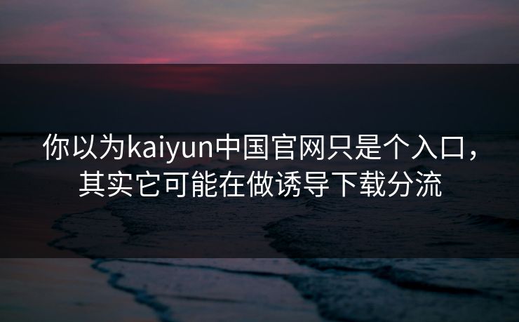 你以为kaiyun中国官网只是个入口，其实它可能在做诱导下载分流