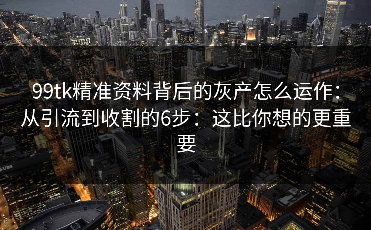 99tk精准资料背后的灰产怎么运作：从引流到收割的6步：这比你想的更重要