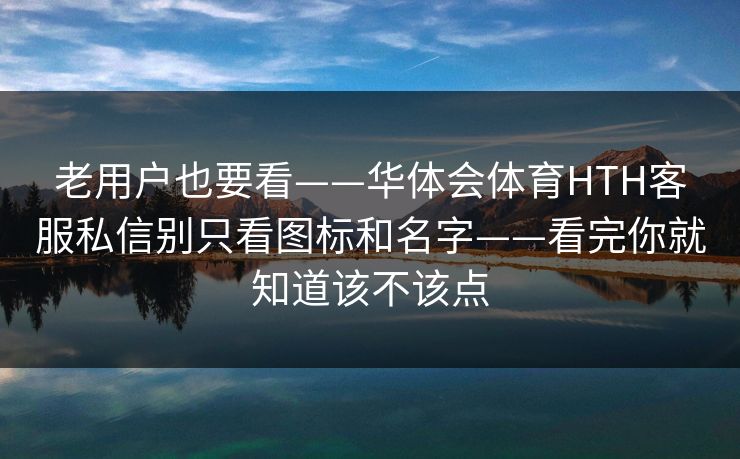 老用户也要看——华体会体育HTH客服私信别只看图标和名字——看完你就知道该不该点 老用户也要看——华体会体育HTH客服私信别只看图标和名字——看完你就知道该不该点