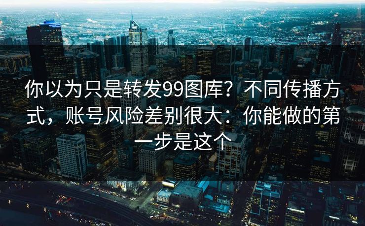 你以为只是转发99图库?不同传播方式,账号风险差别很大:你能做的第一步是这个 你以为只是转发99图库?不同传播方式,账号风险差别很大:你能做的第一步是这个