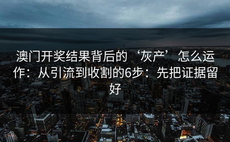 澳门开奖结果背后的‘灰产’怎么运作：从引流到收割的6步：先把证据留好
