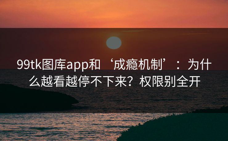 99tk图库app和‘成瘾机制’：为什么越看越停不下来？权限别全开