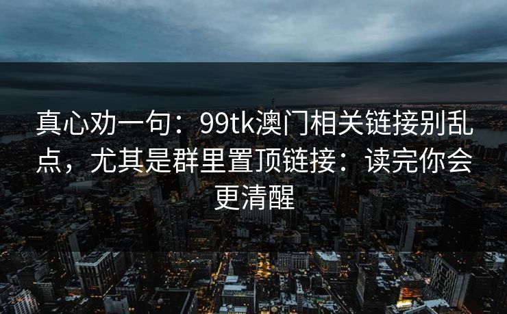真心劝一句:99tk澳门相关链接别乱点,尤其是群里置顶链接:读完你会更清醒 真心劝一句:99tk澳门相关链接别乱点,尤其是群里置顶链接:读完你会更清醒