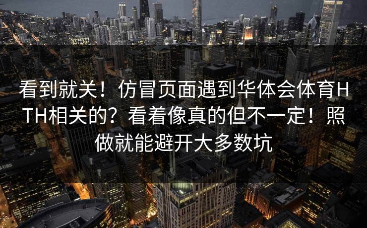 看到就关！仿冒页面遇到华体会体育HTH相关的？看着像真的但不一定！照做就能避开大多数坑
