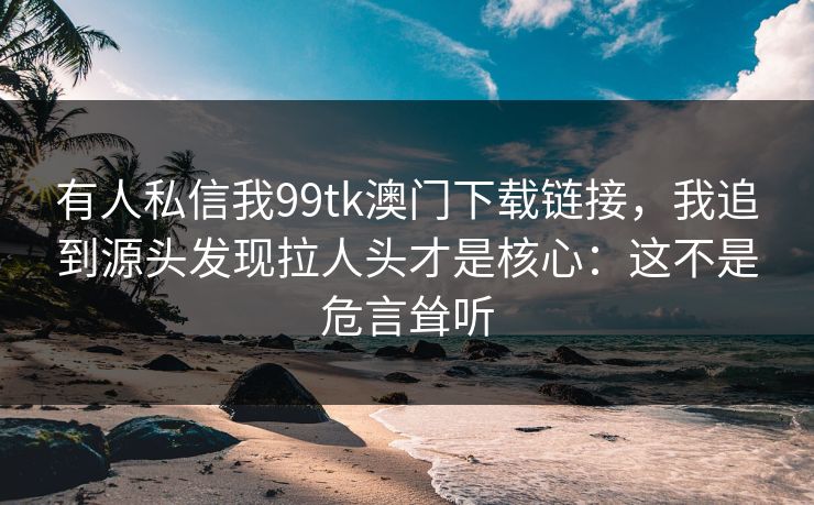 有人私信我99tk澳门下载链接，我追到源头发现拉人头才是核心：这不是危言耸听