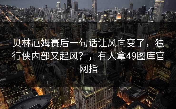 贝林厄姆赛后一句话让风向变了,独行侠内部又起风?,有人拿49图库官网指 贝林厄姆赛后一句话让风向变了,独行侠内部又起风?,有人拿49图库官网指