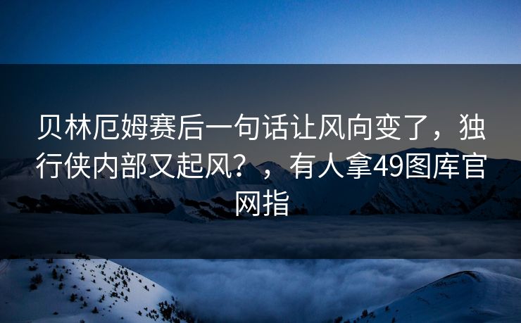 贝林厄姆赛后一句话让风向变了,独行侠内部又起风?,有人拿49图库官网指 贝林厄姆赛后一句话让风向变了,独行侠内部又起风?,有人拿49图库官网指