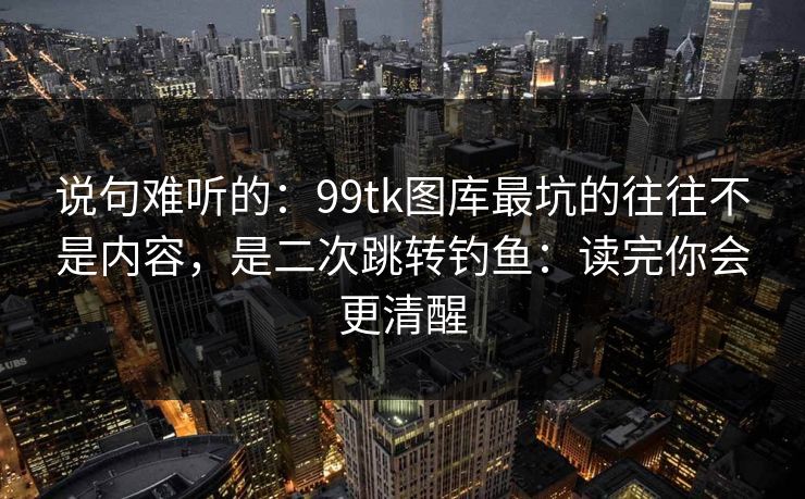 说句难听的:99tk图库最坑的往往不是内容,是二次跳转钓鱼:读完你会更清醒 说句难听的:99tk图库最坑的往往不是内容,是二次跳转钓鱼:读完你会更清醒