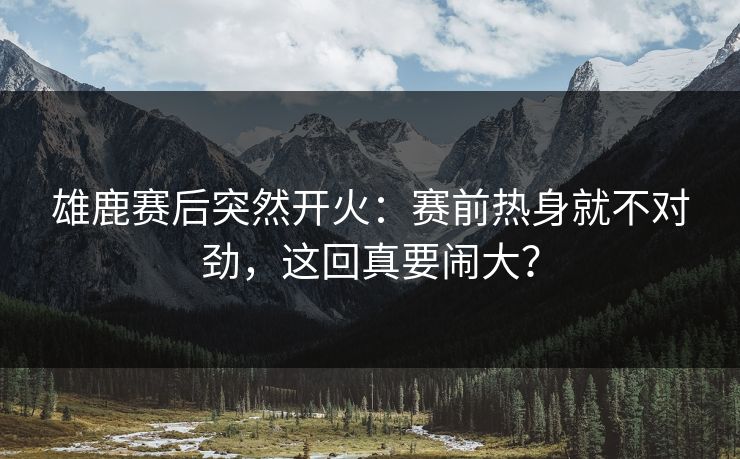雄鹿赛后突然开火:赛前热身就不对劲,这回真要闹大? 雄鹿赛后突然开火:赛前热身就不对劲,这回真要闹大?