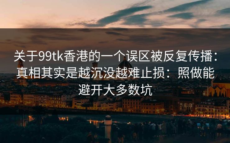 关于99tk香港的一个误区被反复传播:真相其实是越沉没越难止损:照做能避开大多数坑 关于99tk香港的一个误区被反复传播:真相其实是越沉没越难止损:照做能避开大多数坑