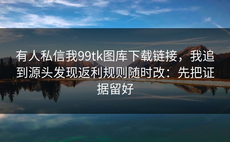 有人私信我99tk图库下载链接，我追到源头发现返利规则随时改：先把证据留好