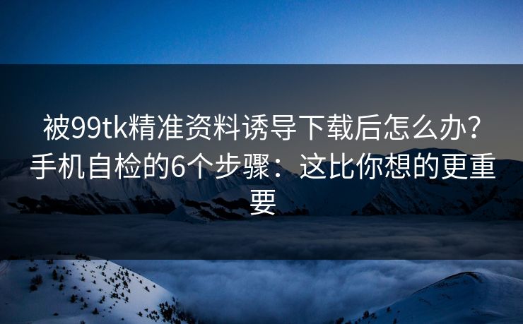 被99tk精准资料诱导下载后怎么办？手机自检的6个步骤：这比你想的更重要